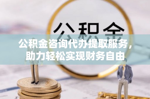 东丽公积金咨询代办提取服务，助力轻松实现财务自由
