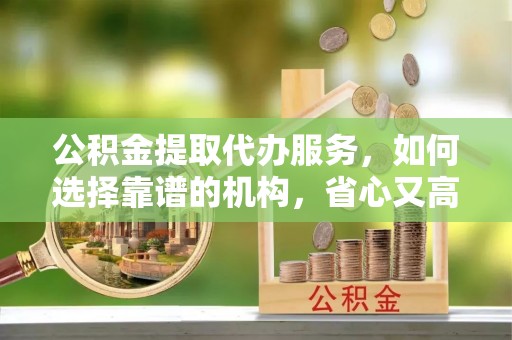 东丽公积金提取代办服务，如何选择靠谱的机构，省心又高效