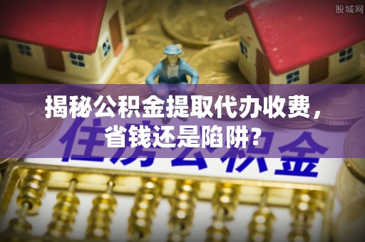 东丽揭秘公积金提取代办收费，省钱还是陷阱？
