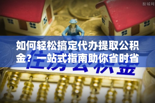东丽如何轻松搞定代办提取公积金？一站式指南助你省时省心