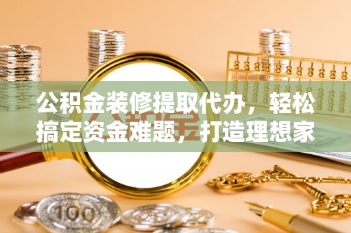 东丽公积金装修提取代办，轻松搞定资金难题，打造理想家居