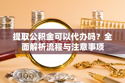 东丽提取公积金可以代办吗？全面解析流程与注意事项